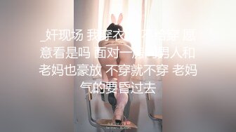 _奸现场 我穿衣服 不给穿 愿意看是吗 面对一房间男人和老妈也豪放 不穿就不穿 老妈气的要昏过去