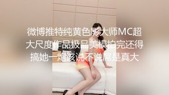 微博推特纯黄色影大师MC超大尺度作品极品美模拍完还得搞她一炮该说不说屌是真大