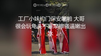  工厂小妹约门保安啪啪 大哥很会玩龟头不断摩擦骚逼嫩出水