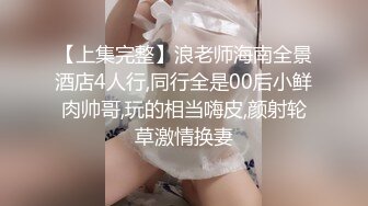 【上集完整】浪老师海南全景酒店4人行,同行全是00后小鲜肉帅哥,玩的相当嗨皮,颜射轮草激情换妻