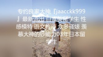 专约良家大神『jaacckk999』最新流出 白富美留学生 性感模特 语文教师 众多骚婊 羡慕大神的钞能力03年日本留学生