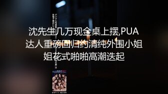 沈先生几万现金桌上摆,PUA达人重磅回归约清纯外围小姐姐花式啪啪高潮迭起