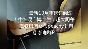 ⚫️⚫️最新10月重磅订阅⑤！中韩混血博士生，超大阴蒂，撸铁肌肉女【peachy】自慰啪啪群P