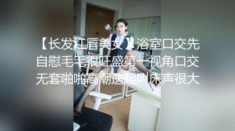 【长发红唇美女】浴室口交先自慰毛毛很旺盛第一视角口交无套啪啪高潮迭起叫床声很大