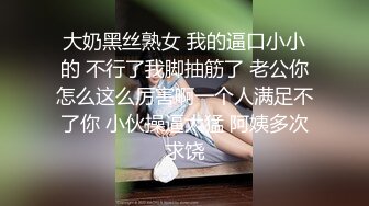 大奶黑丝熟女 我的逼口小小的 不行了我脚抽筋了 老公你怎么这么厉害啊一个人满足不了你 小伙操逼太猛 阿姨多次求饶