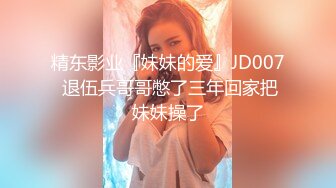 精东影业『妹妹的爱』JD007 退伍兵哥哥憋了三年回家把妹妹操了