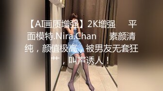 【AI画质增强】2K增强❤️平面模特.Nira.Chan❤️素颜清纯，颜值极高，被男友无套狂艹，叫声诱人！