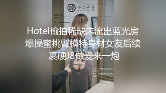 Hotel偷拍稀缺未流出蓝光房爆操蜜桃臀模特身材女友后续 裹硬J8做爱来一炮