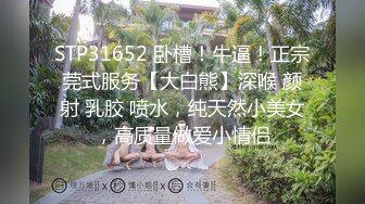 STP31652 卧槽！牛逼！正宗莞式服务【大白熊】深喉 颜射 乳胶 喷水，纯天然小美女，高质量做爱小情侣