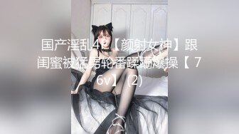 国产淫乱4P【颜射女神】跟闺蜜被猛男轮番蹂躏爆操【 76v】 (2)