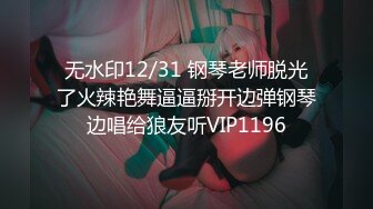 无水印12/31 钢琴老师脱光了火辣艳舞逼逼掰开边弹钢琴边唱给狼友听VIP1196