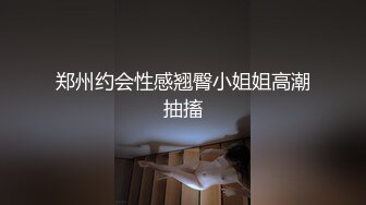 郑州约会性感翘臀小姐姐高潮抽搐