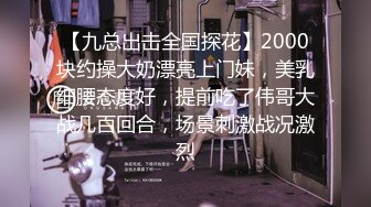 【九总出击全国探花】2000块约操大奶漂亮上门妹，美乳细腰态度好，提前吃了伟哥大战几百回合，场景刺激战况激烈