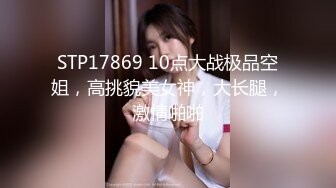 STP17869 10点大战极品空姐，高挑貌美女神，大长腿，激情啪啪