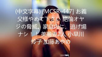 (中文字幕) [MCSR-447] お義父様やめて下さい 絶倫オヤジの脅威。家庭内に、逃げ場ナシ！！ 美麗妻2人 小早川怜子 加藤あやの