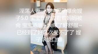 ✿淫荡人妻✿ 海神侄子爆肏嫂子5.0 宝宝在傍边看着妈妈被肏 宝宝乖喔~太深了好舒服~已经到了好几次受不了了 嫂子求饶口爆