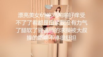 漂亮美女69吃鸡啪啪好痒受不了了看都是白浆我没有力气了腿软了骚逼舔的求操被大叔操的娇喘不停很舒坦