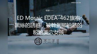 ED Mosaic EDEA-462旗袍黑絲的誘惑，被幹到腳抽筋的粉鮑美穴女孩