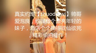 真实约炮【zhuodetwi】帅哥爱泡良，约操数个漂亮年轻的妹子，酒店个个操得欲仙欲死，精彩偷拍佳作！