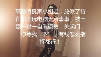 高颜值良家小姐姐，放假了待在家里玩电脑无所事事，被土豪一对一自慰调教，关起门，‘你等我一下’，有钱怎么指挥都行！