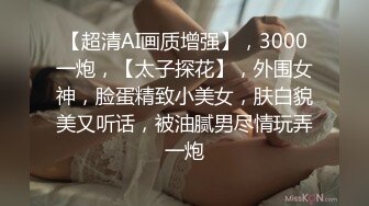 【超清AI画质增强】，3000一炮，【太子探花】，外围女神，脸蛋精致小美女，肤白貌美又听话，被油腻男尽情玩弄一炮