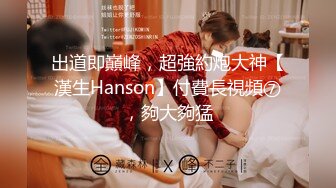 出道即巔峰，超強約炮大神【漢生Hanson】付費長視頻⑦，夠大夠猛