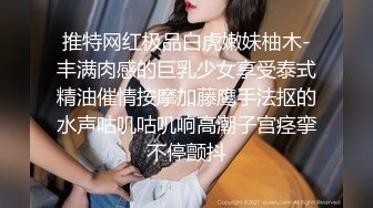 推特网红极品白虎嫩妹柚木-丰满肉感的巨乳少女享受泰式精油催情按摩加藤鹰手法抠的水声咕叽咕叽响高潮子宫痉挛不停颤抖