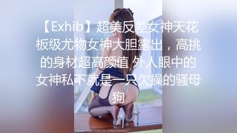 【Exhib】超美反差女神天花板级尤物女神大胆露出，高挑的身材超高颜值 外人眼中的女神私下就是一只欠操的骚母狗