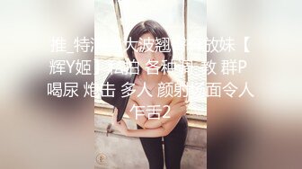 推_特清纯大波翘臀奔放妹【辉Y姬】私拍 各种调_教 群P 喝尿 炮击 多人 颜射场面令人乍舌2