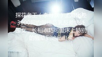 探花老王（李寻欢）上海出差3000网约眼镜巨乳反差婊外围女，长相乖巧可爱床上特别的骚草到她出白浆