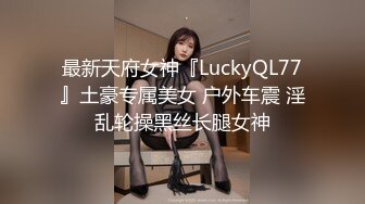 最新天府女神『LuckyQL77』土豪专属美女 户外车震 淫乱轮操黑丝长腿女神