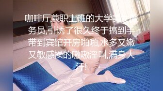 咖啡厅兼职上班的大学美女服务员,引诱了很久终于搞到手带到宾馆开房啪啪,水多又嫩又敏感操的嗷嗷淫叫,满身大汗!