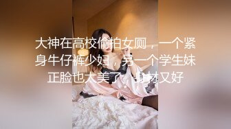 大神在高校偷拍女厕，一个紧身牛仔裤少妇，另一个学生妹正脸也太美了，身材又好