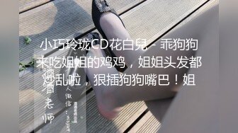 小巧玲珑CD花白兒 - 乖狗狗来吃姐姐的鸡鸡，姐姐头发都炒乱啦，狠插狗狗嘴巴！姐