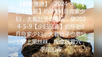 【新片速遞】   2024-5-9【少妇品鉴】约怀胎6月良家少妇，大着肚子也要玩，穿2024-5-9【少妇品鉴】约怀胎6月良家少妇，大着肚子也要玩，穿上黑丝袜。按摩器震穴，手指扣弄