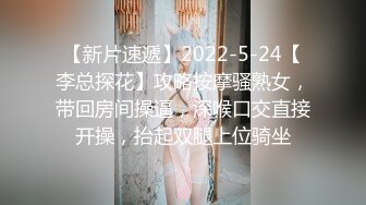 【新片速遞】2022-5-24【李总探花】攻略按摩骚熟女，带回房间操逼，深喉口交直接开操，抬起双腿上位骑坐