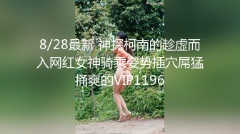 8/28最新 神探柯南的趁虚而入网红女神骑乘姿势插穴屌猛捅爽的VIP1196