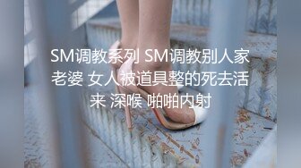 SM调教系列 SM调教别人家老婆 女人被道具整的死去活来 深喉 啪啪内射