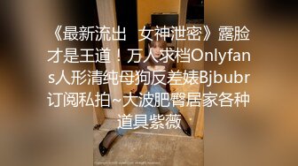 《最新流出✿女神泄密》露脸才是王道！万人求档Onlyfans人形清纯母狗反差婊Bjbubr订阅私拍~大波肥臀居家各种道具紫薇