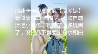 清纯卡哇伊高颜值【反差婊】看似清纯却骚的很，喜欢自慰揉搓小鲍鱼，玩多了逼多玩黑了，没扣几下里面全是水和白浆