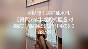 ❤️❤️巨能喷！堪称抽水机！【真真play】虐阴式抠逼 对镜疯狂喷射4.99G/MP4/05:01:08/RF]