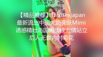 【精品推荐】Transexjapan最新流出中国大奶美妖Mimi诱惑精壮岛国男优被激情站立后入无套内射菊花