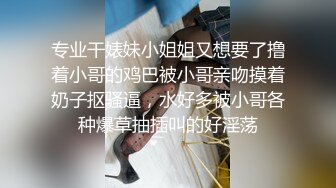 专业干婊妹小姐姐又想要了撸着小哥的鸡巴被小哥亲吻摸着奶子抠骚逼，水好多被小哥各种爆草抽插叫的好淫荡