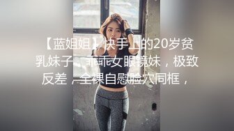 【蓝姐姐】快手上的20岁贫乳妹子，乖乖女眼镜妹，极致反差，全裸自慰脸穴同框，