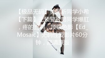 【极品无码】美丽新同学小希【下篇】无预警被男同学爆肛，疼的直叫，顶级色影【Ed_Mosaic】无码性爱影片60分钟，高清原版