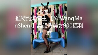 推特约炮博主 【YuWangManShen 】高颜值美女900福利群